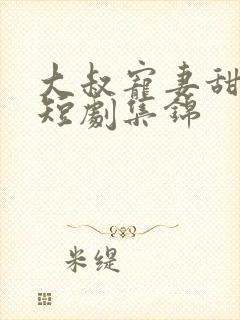 大叔宠妻甜如蜜短剧集锦