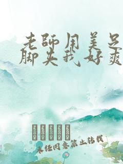 老师用美足丝袜脚夹我好爽 老师用美足丝袜脚夹我好爽