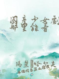 国产少女剧全集哪里能看