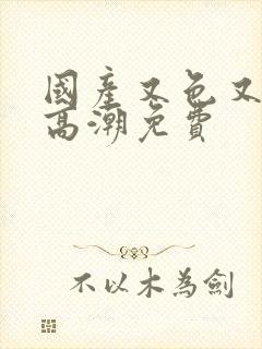 国产又色又爽又高潮免费