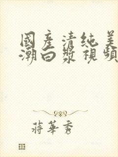 国产清纯美女高潮白浆视频