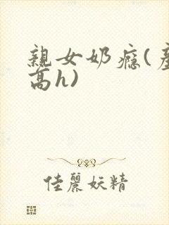 亲女奶瘾(产奶高h) 亲女奶瘾(产奶高h)