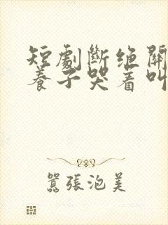 短剧断绝关系后养子哭着叫妈妈 短剧断绝关系后养子哭着叫妈妈