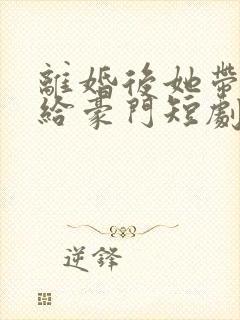 离婚后她带崽嫁给豪门短剧