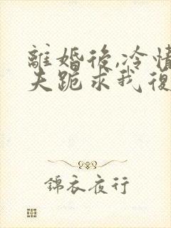 离婚后,冷情前夫跪求我复婚