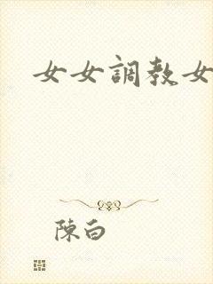 女女调教女母狗 女女调教女母狗