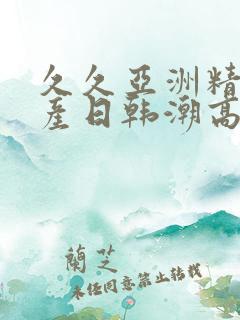 久久亚洲精品国产日韩潮高