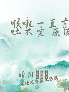 喉咙一直有粘液吐不完 原因