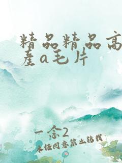 精品精品高清国产a毛片 精品精品高清国产a毛片