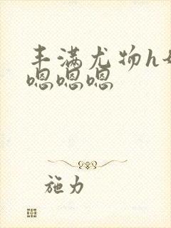 丰满尤物h奶大嗯嗯嗯 丰满尤物h奶大嗯嗯嗯