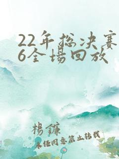 22年总决赛g6全场回放