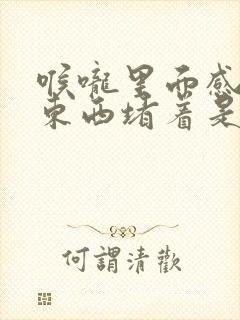 喉咙里面感觉有东西堵着是怎么回事