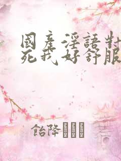国产淫语对白操死我好舒服