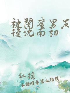被闺蜜男友错认后沈南初