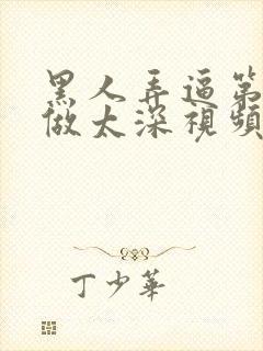 黑人弄逼第一次做太深视频