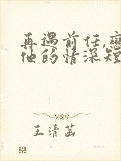 再遇前任,恋上他的情深短剧全集免费观看