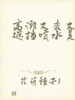 高潮又爽又黄无遮挡喷水美女 高潮又爽又黄无遮挡喷水美女