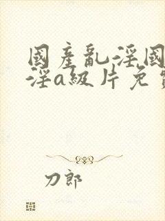 国产乱淫国产乱淫a级片免费播放