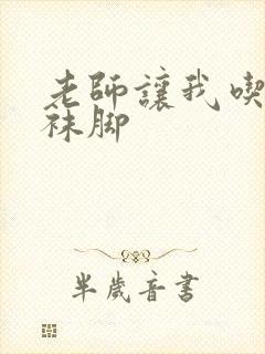 老师让我吃她丝袜脚
