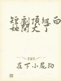 短剧顶级白月光她开大了