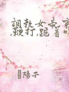 调教女帝,穿乳,鞭打,跪着喝尿小说