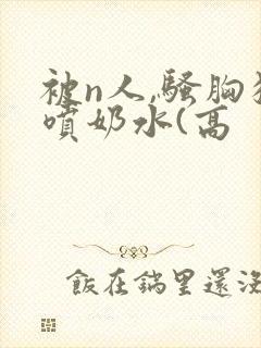 被n人,骚胸狂喷奶水(高