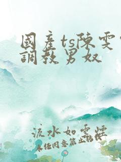 国产ts陈雯雯调教男奴