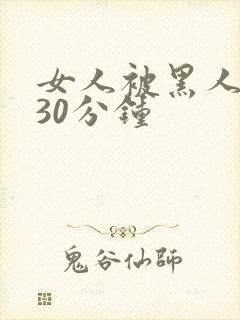 女人被黑人猛操30分钟 女人被黑人猛操30分钟