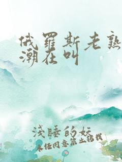 俄罗斯老熟妇高潮在叫