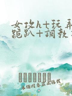 女攻h+玩弄+跪趴+调教花
