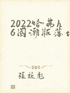 2022哈弗h6国潮版落地价 2022哈弗h6国潮版落地价