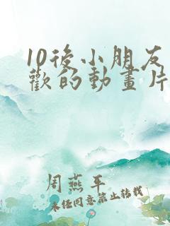10后小朋友喜欢的动画片