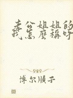 老公姐姐的老公我怎么称呼 老公姐姐的老公我怎么称呼
