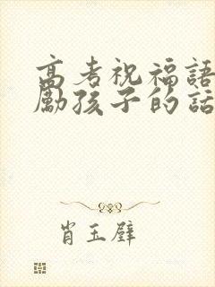 高考祝福语和鼓励孩子的话