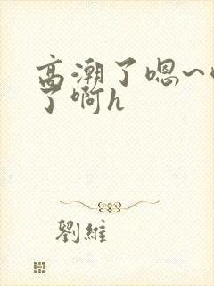 高潮了嗯~喷水了啊h