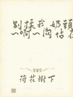 别揉我奶头~嗯~啊~网站在线观看