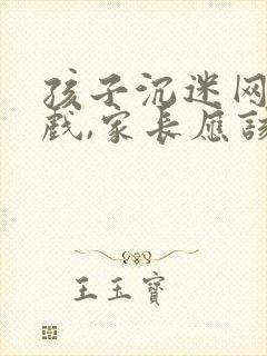 孩子沉迷网络游戏,家长应该怎么劝说