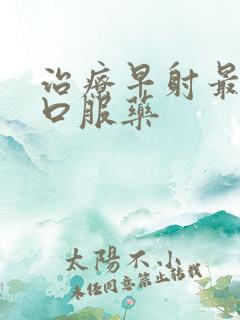 治疗早射最好的口服药