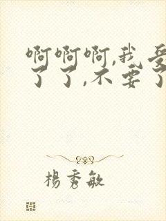 啊啊啊,我受不了了,不要了,不要进去了 啊啊啊,我受不了了,不要了,不要进去了