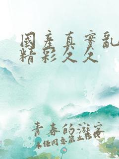 国产真实乱对白精彩久久