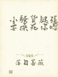 小骚货腿张开我要操死你嗯啊嗯