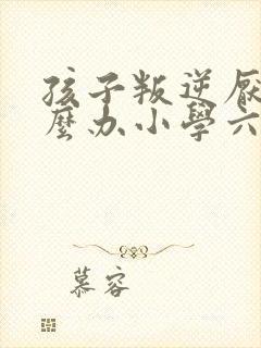 孩子叛逆厌学怎么办小学六年级