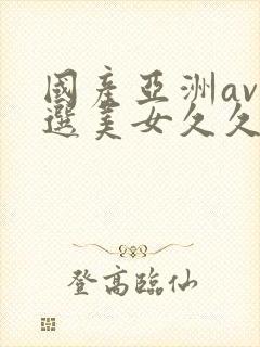 国产亚洲av精选美女久久久