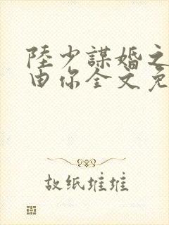 陆少谋婚之婚不由你全文免费阅读 陆少谋婚之婚不由你全文免费阅读