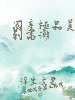 国产极品美女爽到高潮