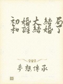 初婚大结局喜爱和谁结婚了 初婚大结局喜爱和谁结婚了