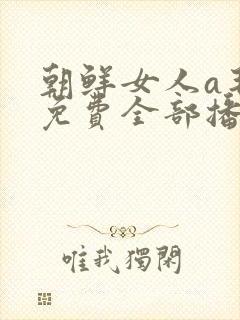 朝鲜女人a毛片免费全部播放