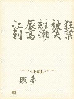 江厌离被狂c躁到高潮失禁小说