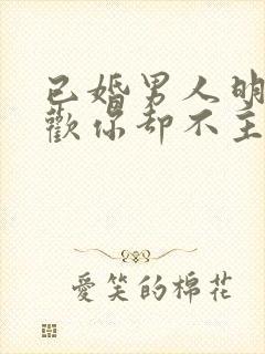 已婚男人明明喜欢你却不主动联系你