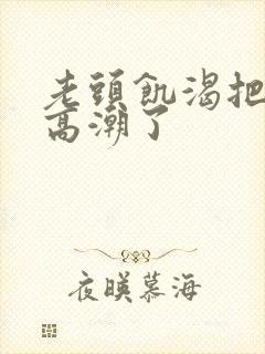 老头饥渴把我添高潮了
